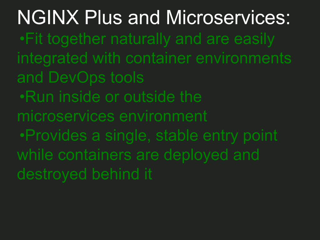 NGINX Plus easily integrates into a microservices environment using containers and DevOps tools, can run inside or outside the environment as a load balancer, and provides a single, stable entry point as containers are deployed and destroyed [NGINX webinar about connecting applications with NGINX and Docker to include the microservices architecture and load balancing, Apr 2016]